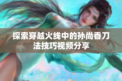 探索穿越火线中的孙尚香刀法技巧视频分享