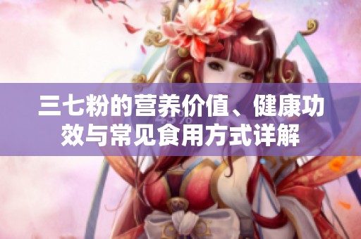 三七粉的营养价值、健康功效与常见食用方式详解