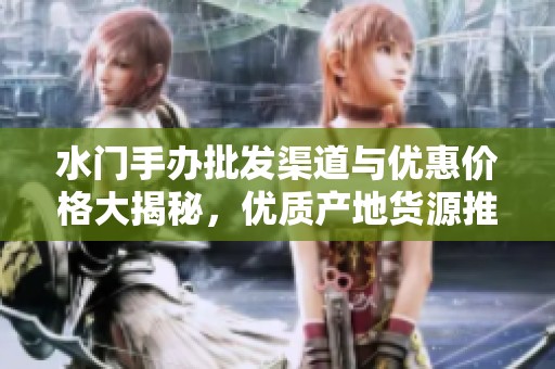 水门手办批发渠道与优惠价格大揭秘，优质产地货源推荐