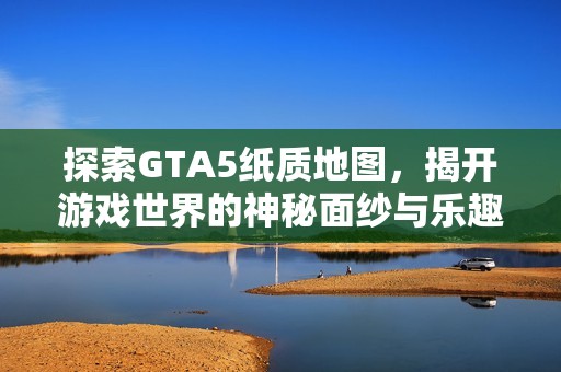 探索GTA5纸质地图，揭开游戏世界的神秘面纱与乐趣
