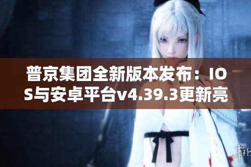 普京集团全新版本发布：IOS与安卓平台v4.39.3更新亮点揭秘