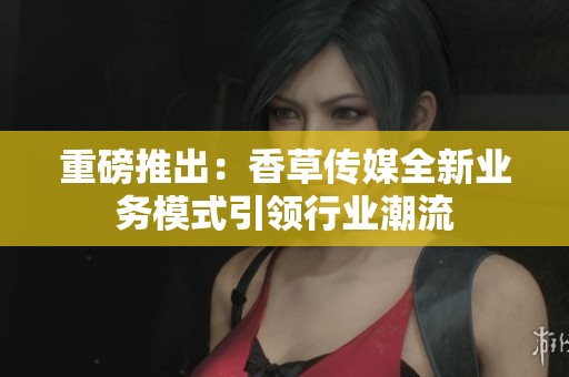 重磅推出：香草传媒全新业务模式引领行业潮流