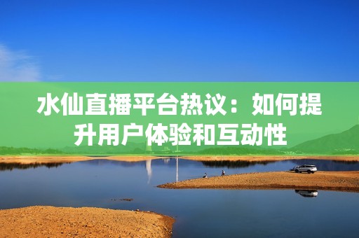 水仙直播平台热议：如何提升用户体验和互动性