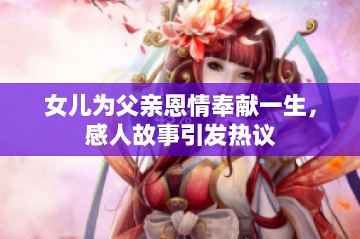 女儿为父亲恩情奉献一生，感人故事引发热议
