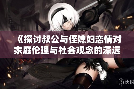 《探讨叔公与侄媳妇恋情对家庭伦理与社会观念的深远影响》