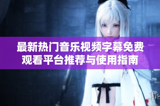 最新热门音乐视频字幕免费观看平台推荐与使用指南