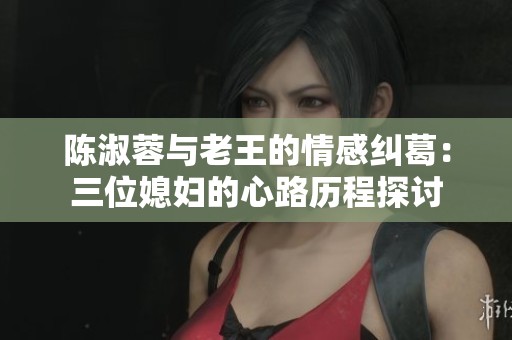 陈淑蓉与老王的情感纠葛：三位媳妇的心路历程探讨
