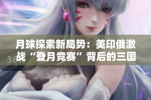 月球探索新局势：美印俄激战“登月竞赛”背后的三国博弈