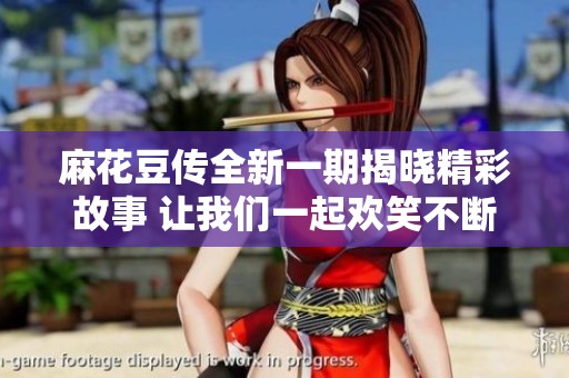 麻花豆传全新一期揭晓精彩故事 让我们一起欢笑不断