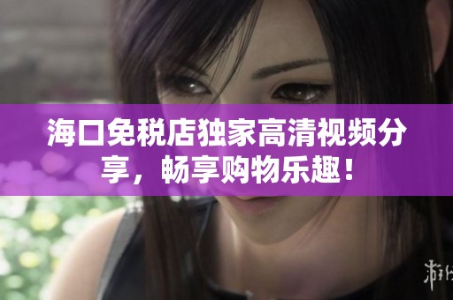 海口免税店独家高清视频分享，畅享购物乐趣！