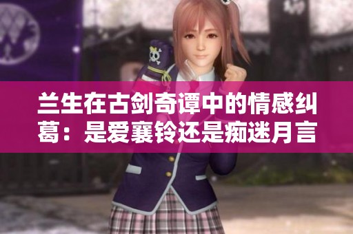 兰生在古剑奇谭中的情感纠葛：是爱襄铃还是痴迷月言？