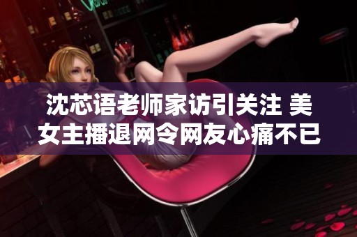 沈芯语老师家访引关注 美女主播退网令网友心痛不已