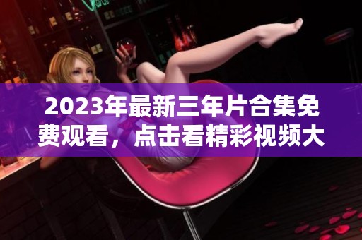 2023年最新三年片合集免费观看，点击看精彩视频大全