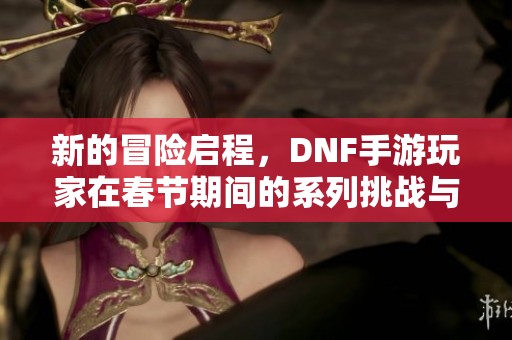新的冒险启程，DNF手游玩家在春节期间的系列挑战与机遇
