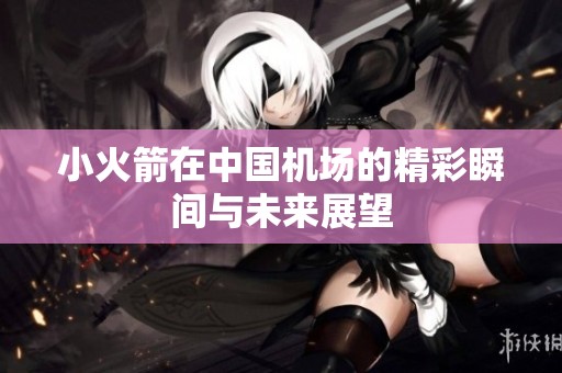 小火箭在中国机场的精彩瞬间与未来展望