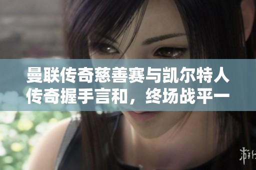 曼联传奇慈善赛与凯尔特人传奇握手言和，终场战平一比一
