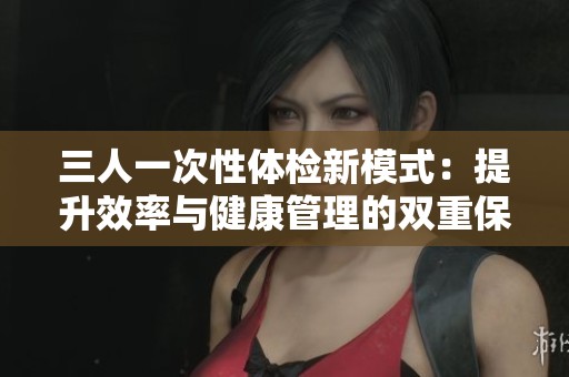 三人一次性体检新模式：提升效率与健康管理的双重保障