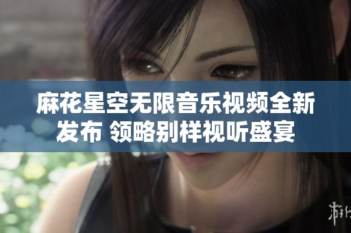 麻花星空无限音乐视频全新发布 领略别样视听盛宴