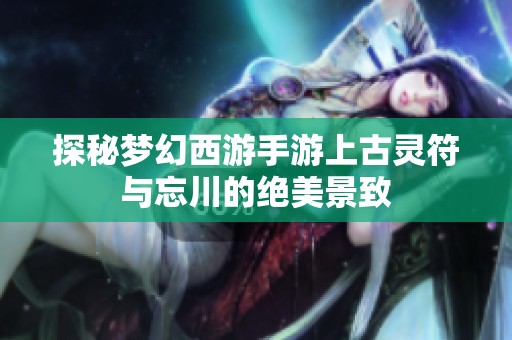 探秘梦幻西游手游上古灵符与忘川的绝美景致