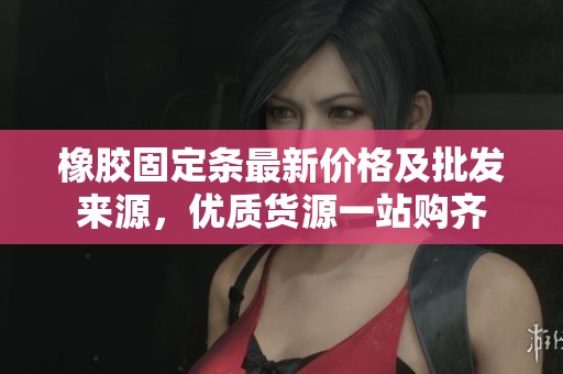 橡胶固定条最新价格及批发来源，优质货源一站购齐