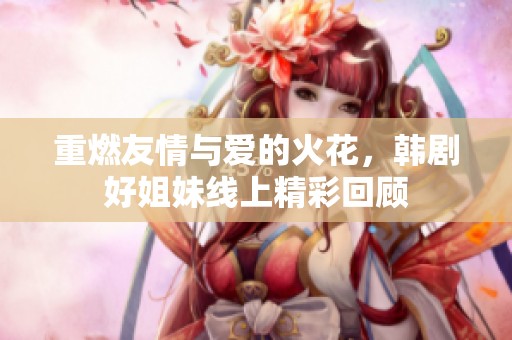 重燃友情与爱的火花，韩剧好姐妹线上精彩回顾