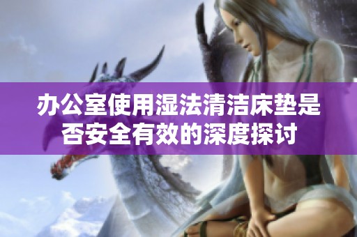 办公室使用湿法清洁床垫是否安全有效的深度探讨
