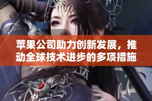 苹果公司助力创新发展，推动全球技术进步的多项措施