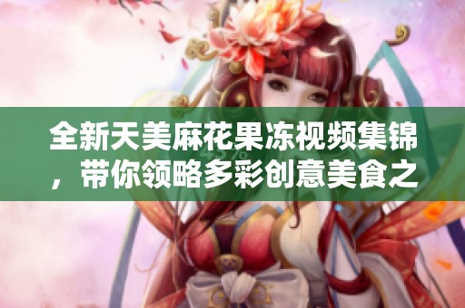 全新天美麻花果冻视频集锦，带你领略多彩创意美食之旅