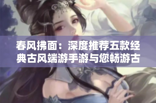 春风拂面：深度推荐五款经典古风端游手游与您畅游古韵世界