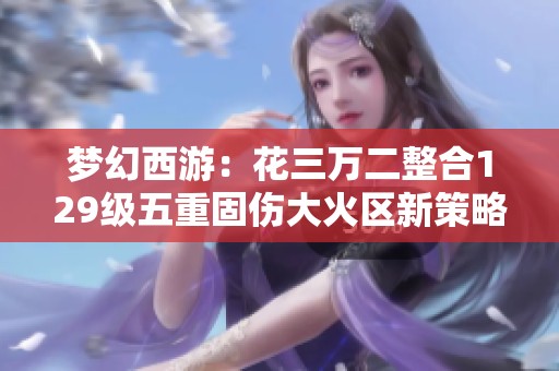 梦幻西游：花三万二整合129级五重固伤大火区新策略探讨