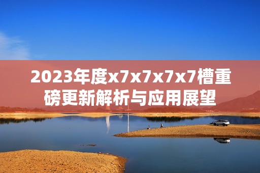 2023年度x7x7x7x7槽重磅更新解析与应用展望