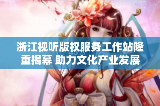 浙江视听版权服务工作站隆重揭幕 助力文化产业发展
