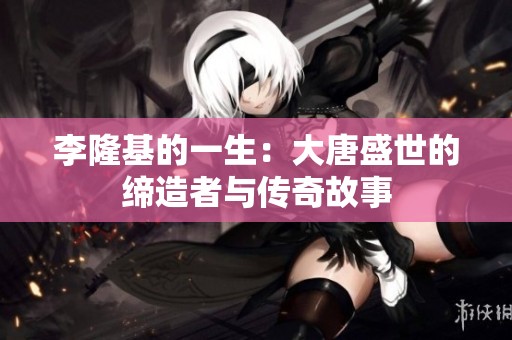 李隆基的一生：大唐盛世的缔造者与传奇故事