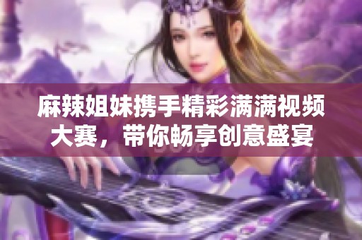 麻辣姐妹携手精彩满满视频大赛，带你畅享创意盛宴