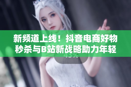 新频道上线！抖音电商好物秒杀与B站新战略助力年轻人消费