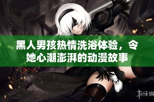 黑人男孩热情洗浴体验，令她心潮澎湃的动漫故事