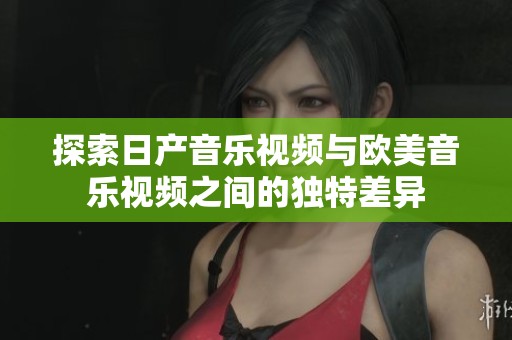 探索日产音乐视频与欧美音乐视频之间的独特差异