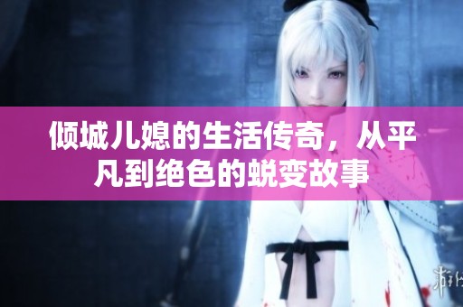 倾城儿媳的生活传奇，从平凡到绝色的蜕变故事