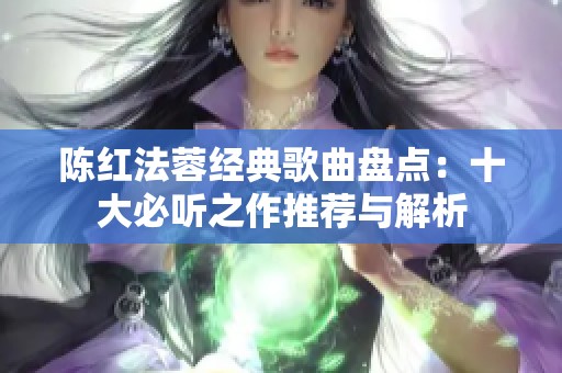 陈红法蓉经典歌曲盘点：十大必听之作推荐与解析
