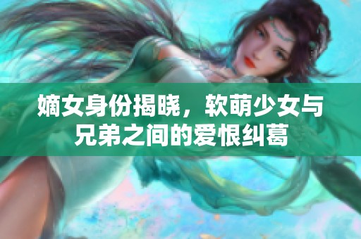 嫡女身份揭晓，软萌少女与兄弟之间的爱恨纠葛