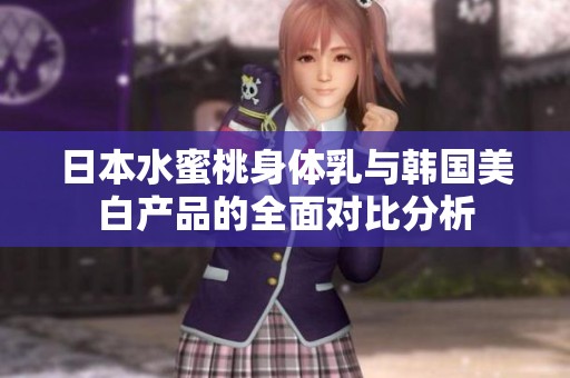 日本水蜜桃身体乳与韩国美白产品的全面对比分析