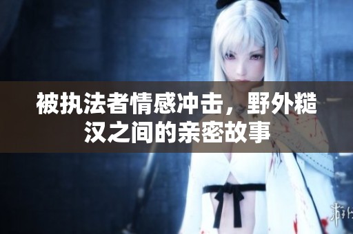 被执法者情感冲击，野外糙汉之间的亲密故事