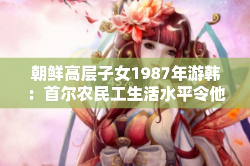 朝鲜高层子女1987年游韩：首尔农民工生活水平令他们震惊