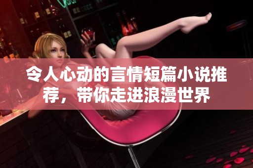 令人心动的言情短篇小说推荐，带你走进浪漫世界