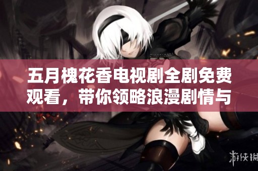 五月槐花香电视剧全剧免费观看，带你领略浪漫剧情与温馨瞬间