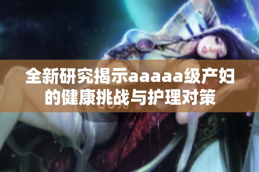 全新研究揭示aaaaa级产妇的健康挑战与护理对策