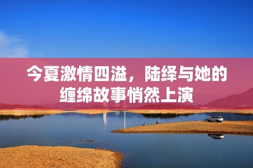 今夏激情四溢，陆绎与她的缠绵故事悄然上演