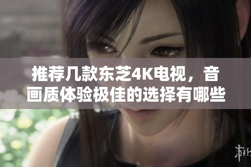 推荐几款东芝4K电视，音画质体验极佳的选择有哪些