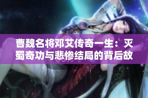 曹魏名将邓艾传奇一生：灭蜀奇功与悲惨结局的背后故事