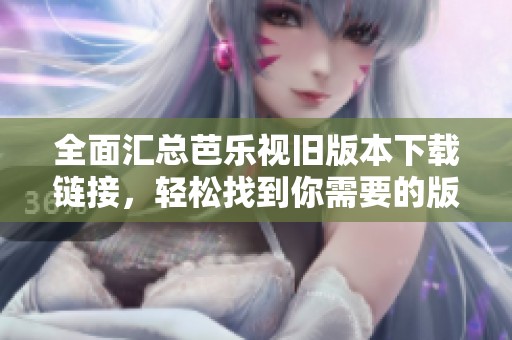 全面汇总芭乐视旧版本下载链接，轻松找到你需要的版本